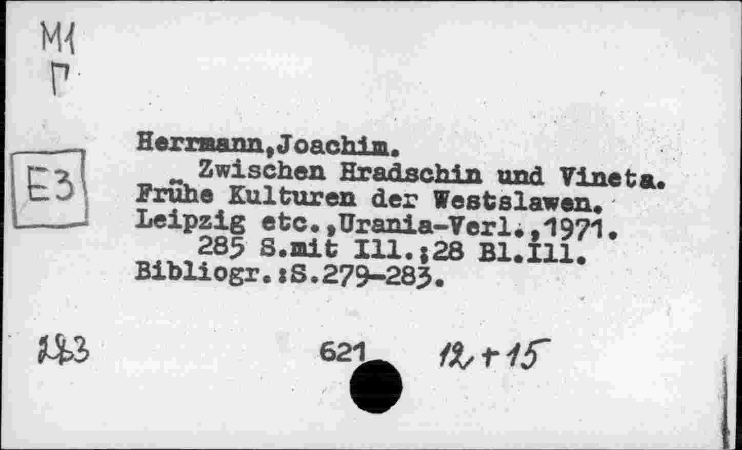 ﻿М{ г
Herrmann, Joachim.
w Zwischen Hr arisch in und Vine ta. Frühe Kulturen der Westslawen. Leipzig etc.,Urania-Verl.,1971.
28$ S.mit Ill.;28 B1.I11. Bibliogr.:S.279-283.
Ш	621 intis'